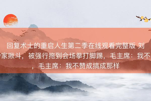 回复术士的重启人生第二季在线观看完整版 刘少奇晚年被抄家揪斗,被强行拖到会场拳打脚踢,毛主席:我不赞成搞成那样