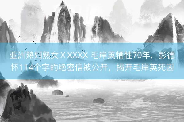 亚洲熟妇熟女ⅩXXXX 毛岸英牺牲70年,彭德怀114个字的绝密信被公开,揭开毛岸英死因