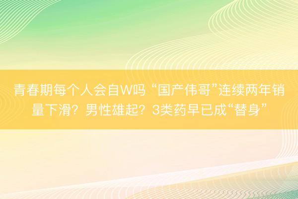 青春期每个人会自W吗 “国产伟哥”连续两年销量下滑？男性雄起？3类药早已成“替身”