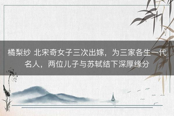 橘梨纱 北宋奇女子三次出嫁，为三家各生一代名人，两位儿子与苏轼结下深厚缘分