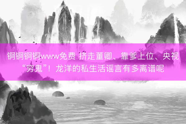 锕锕锕锕www免费 挤走董卿、靠爹上位、央视“穷鬼”!龙洋的私生活谣言有多离谱呢