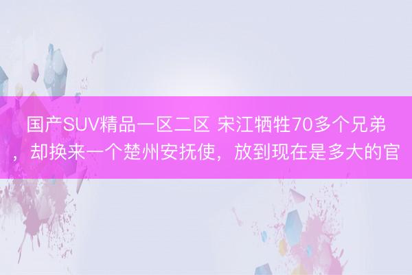 国产SUV精品一区二区 宋江牺牲70多个兄弟,却换来一个楚州安抚使,放到现在是多大的官