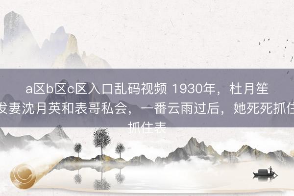 a区b区c区入口乱码视频 1930年,杜月笙的发妻沈月英和表哥私会,一番云雨过后,她死死抓住表