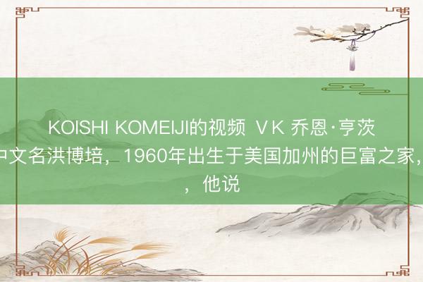 KOISHI KOMEIJI的视频 ⅤK 乔恩·亨茨曼，中文名洪博培，1960年出生于美国加州的巨富之家，他说