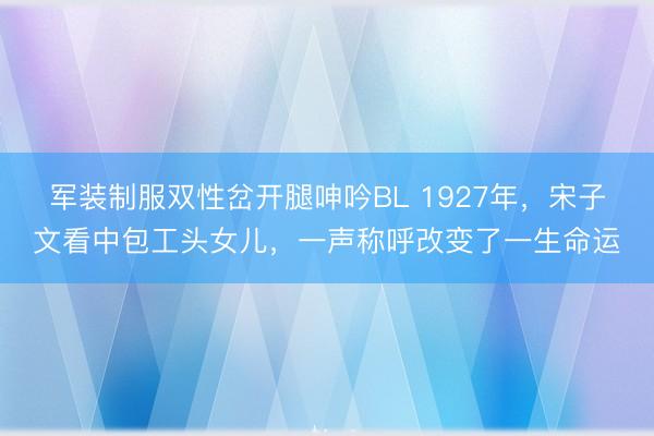 军装制服双性岔开腿呻吟BL 1927年，宋子文看中包工头女儿，一声称呼改变了一生命运