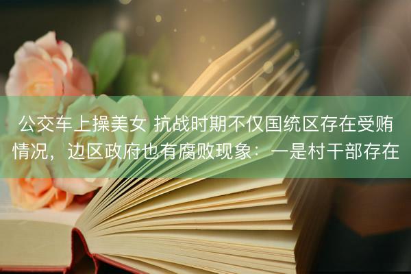 公交车上操美女 抗战时期不仅国统区存在受贿情况，边区政府也有腐败现象：一是村干部存在