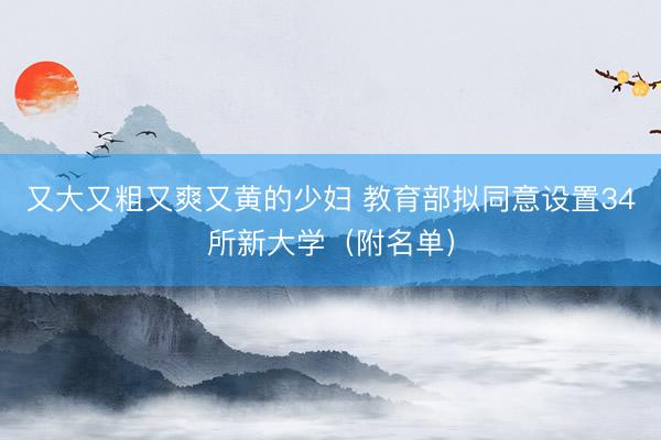 又大又粗又爽又黄的少妇 教育部拟同意设置34所新大学(附名单)