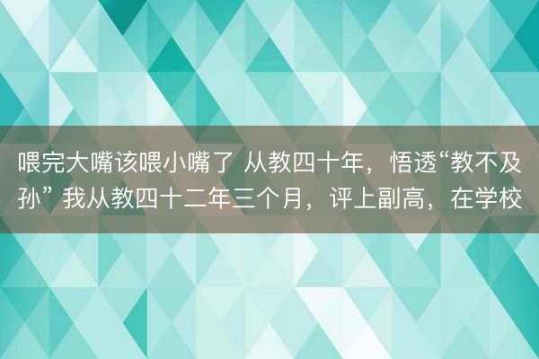 喂完大嘴该喂小嘴了 从教四十年,悟透“教不及孙” 我从教四十二年三个月,评上副高,在学校