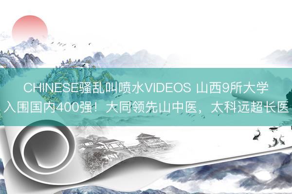 CHINESE骚乱叫喷水VIDEOS 山西9所大学入围国内400强！大同领先山中医，太科远超长医