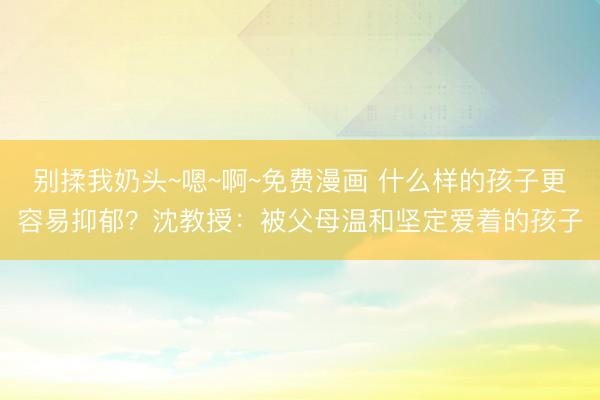 别揉我奶头~嗯~啊~免费漫画 什么样的孩子更容易抑郁？沈教授：被父母温和坚定爱着的孩子