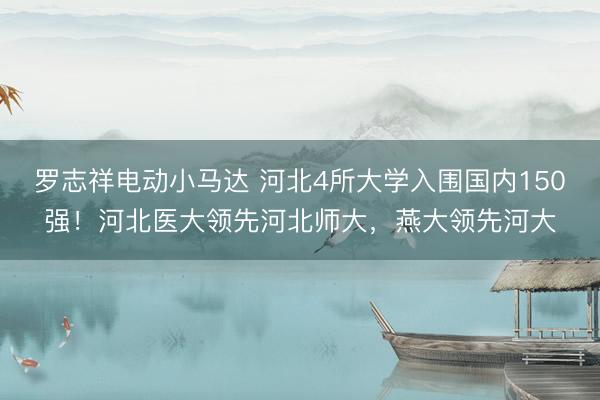 罗志祥电动小马达 河北4所大学入围国内150强！河北医大领先河北师大，燕大领先河大