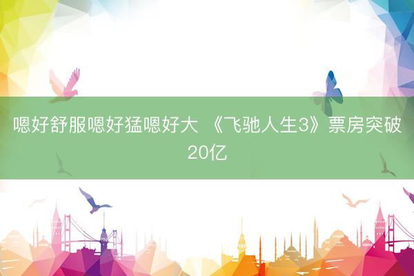 嗯好舒服嗯好猛嗯好大 《飞驰人生3》票房突破20亿