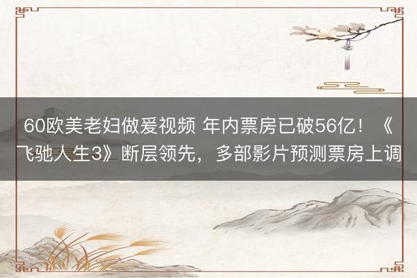 60欧美老妇做爰视频 年内票房已破56亿!《飞驰人生3》断层领先,多部影片预测票房上调