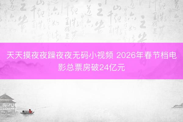 天天摸夜夜躁夜夜无码小视频 2026年春节档电影总票房破24亿元