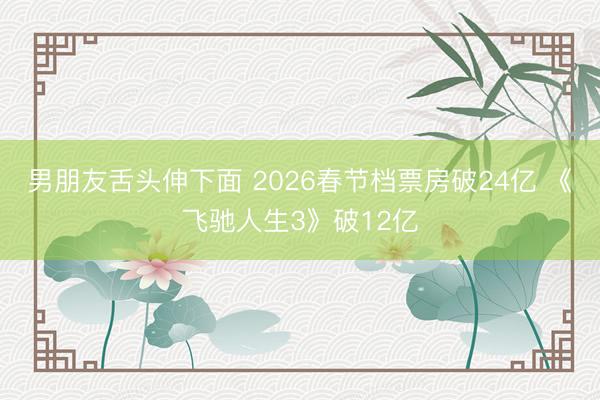 男朋友舌头伸下面 2026春节档票房破24亿 《飞驰人生3》破12亿