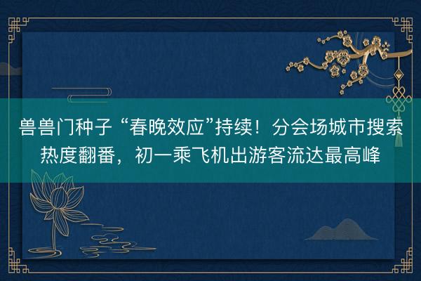 兽兽门种子 “春晚效应”持续！分会场城市搜索热度翻番，初一乘飞机出游客流达最高峰