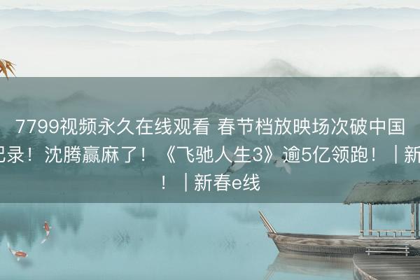 7799视频永久在线观看 春节档放映场次破中国影史纪录！沈腾赢麻了！《飞驰人生3》逾5亿领跑！ | 新春e线