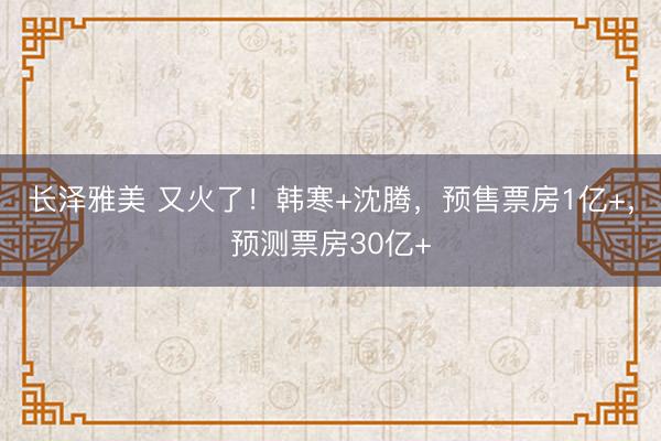 长泽雅美 又火了！韩寒+沈腾，预售票房1亿+，预测票房30亿+