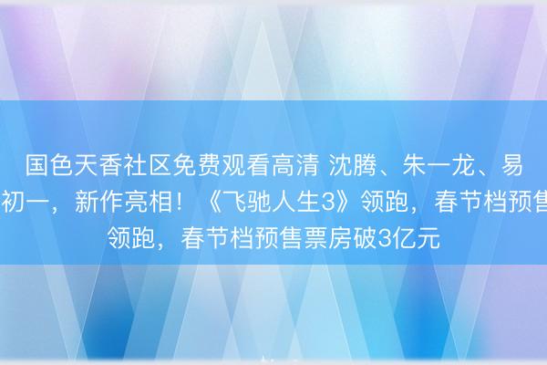 国色天香社区免费观看高清 沈腾、朱一龙、易烊千玺…大年初一,新作亮相!《飞驰人生3》领跑,春节档预售票房破3亿元