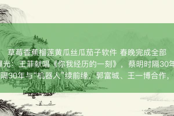 草莓香蕉榴莲黄瓜丝瓜茄子软件 春晚完成全部彩排,部分节目单曝光:王菲献唱《你我经历的一刻》,蔡明时隔30年与“机器人”续前缘,郭富城、王一博合作,易烊千玺等亮相