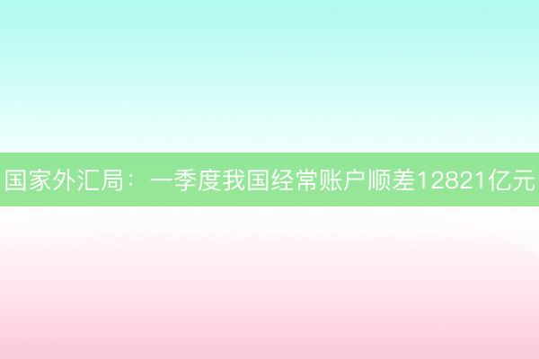 国家外汇局:一季度我国经常账户顺差12821亿元