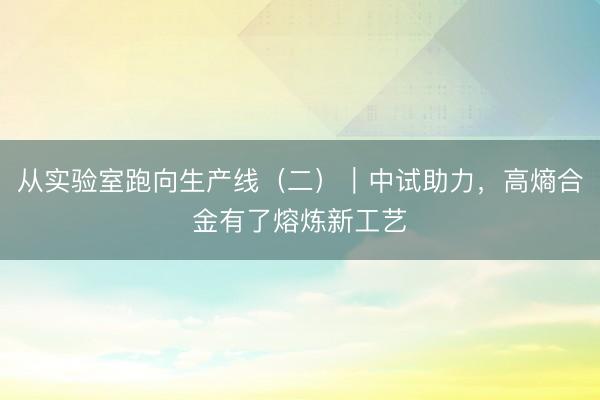 从实验室跑向生产线(二)|中试助力,高熵合金有了熔炼新工艺