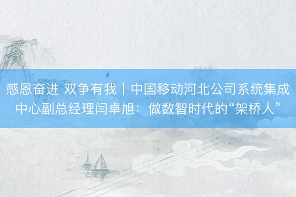 感恩奋进 双争有我|中国移动河北公司系统集成中心副总经理闫卓旭:做数智时代的“架桥人”