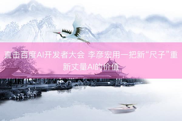 直击百度AI开发者大会 李彦宏用一把新“尺子”重新丈量AI的价值