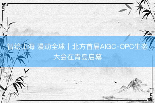 智绘山海 漫动全球｜北方首届AIGC·OPC生态大会在青岛启幕