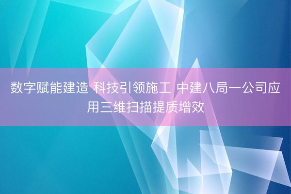 数字赋能建造 科技引领施工 中建八局一公司应用三维扫描提质增效