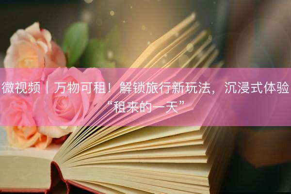 微视频｜万物可租！解锁旅行新玩法，沉浸式体验“租来的一天”