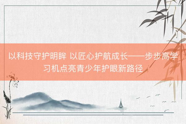 以科技守护明眸 以匠心护航成长——步步高学习机点亮青少年护眼新路径