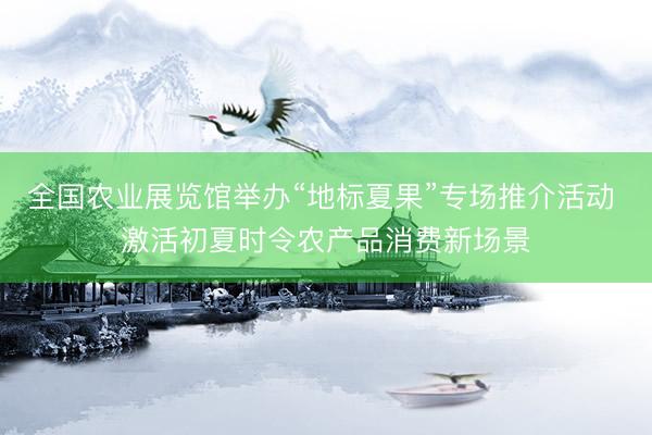 全国农业展览馆举办“地标夏果”专场推介活动 激活初夏时令农产品消费新场景