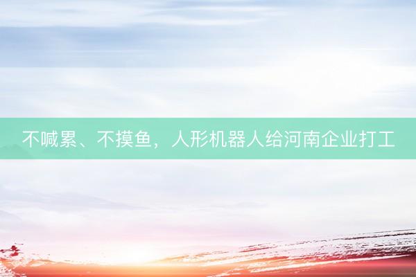 不喊累、不摸鱼,人形机器人给河南企业打工