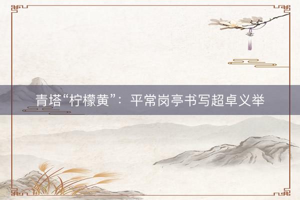 青塔“柠檬黄”：平常岗亭书写超卓义举