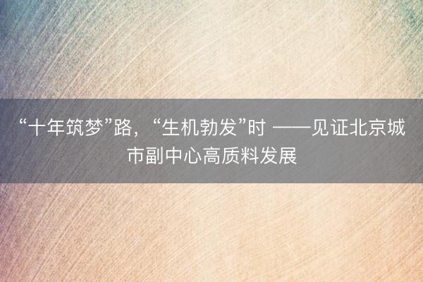 “十年筑梦”路，“生机勃发”时 ——见证北京城市副中心高质料发展