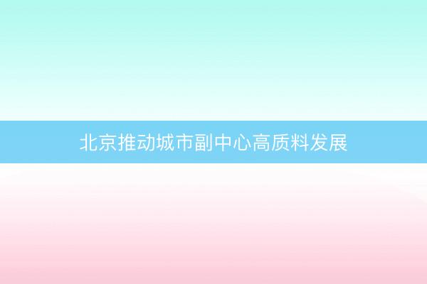 北京推动城市副中心高质料发展