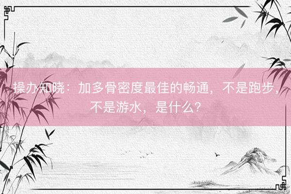 操办知晓:加多骨密度最佳的畅通,不是跑步,不是游水,是什么?