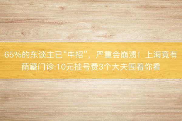 65%的东谈主已“中招”，严重会崩溃！上海竟有荫藏门诊:10元挂号费3个大夫围着你看