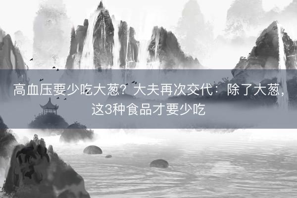 高血压要少吃大葱？大夫再次交代：除了大葱，这3种食品才要少吃