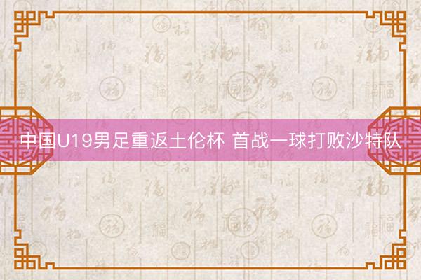 中国U19男足重返土伦杯 首战一球打败沙特队
