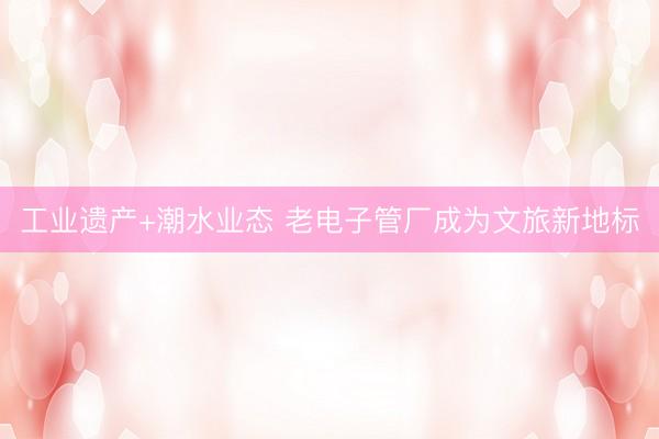 工业遗产+潮水业态 老电子管厂成为文旅新地标