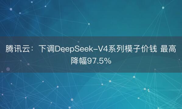腾讯云：下调DeepSeek-V4系列模子价钱 最高降幅97.5%