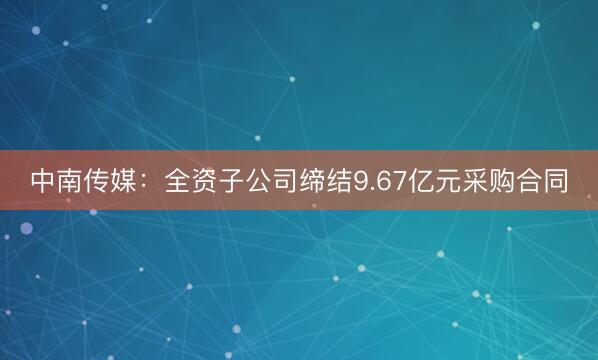 中南传媒：全资子公司缔结9.67亿元采购合同