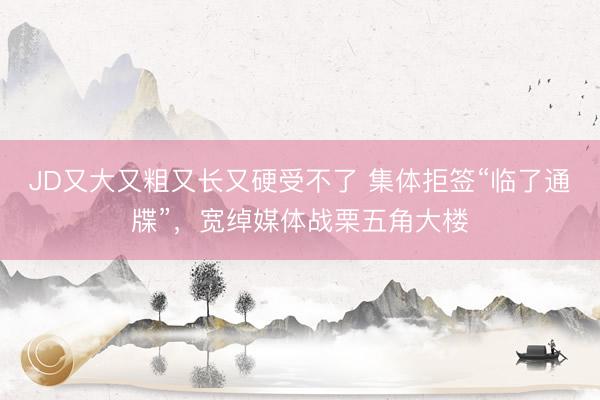 JD又大又粗又长又硬受不了 集体拒签“临了通牒”，宽绰媒体战栗五角大楼