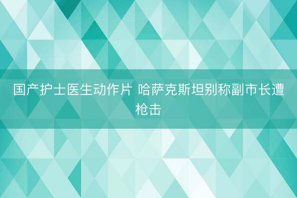 国产护士医生动作片 哈萨克斯坦别称副市长遭枪击