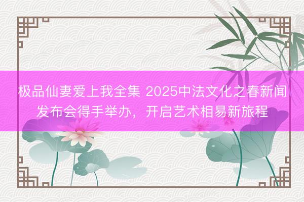 极品仙妻爱上我全集 2025中法文化之春新闻发布会得手举办，开启艺术相易新旅程