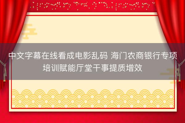 中文字幕在线看成电影乱码 海门农商银行专项培训赋能厅堂干事提质增效