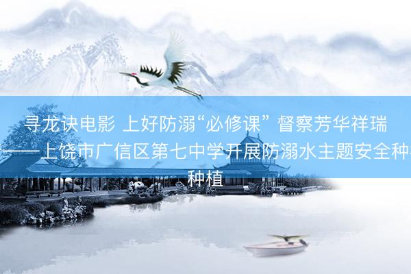 寻龙诀电影 上好防溺“必修课” 督察芳华祥瑞行——上饶市广信区第七中学开展防溺水主题安全种植