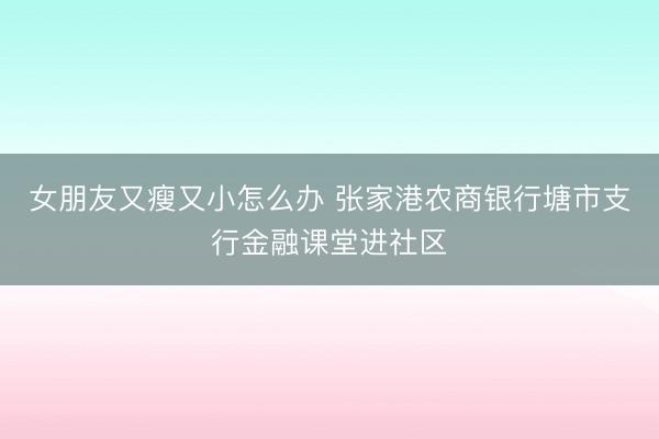 女朋友又瘦又小怎么办 张家港农商银行塘市支行金融课堂进社区